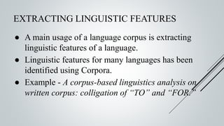 EXTRACTING LINGUISTIC FEATURES
● A main usage of a language corpus is extracting
linguistic features of a language.
● Linguistic features for many languages has been
identified using Corpora.
● Example - A corpus-based linguistics analysis on
written corpus: colligation of “TO” and “FOR.”
 