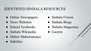 IDENTIFIED SINHALA RESOURCES
● Online Newspapers
● News Websites
● School Textbooks
● Sinhala Wikipedia
● Online Mahawansaya
● Subtitles
● Sinhala Fiction
● Sinhala Blogs
● Sinhala Magazines
● Gazette
 