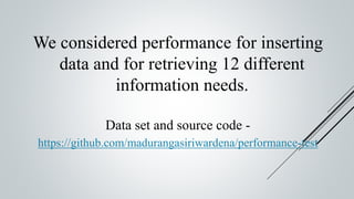 We considered performance for inserting
data and for retrieving 12 different
information needs.
Data set and source code -
https://github.com/madurangasiriwardena/performance-test
 