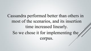 Cassandra performed better than others in
most of the scenarios, and its insertion
time increased linearly.
So we chose it for implementing the
corpus.
 