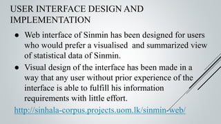 USER INTERFACE DESIGN AND
IMPLEMENTATION
● Web interface of Sinmin has been designed for users
who would prefer a visualised and summarized view
of statistical data of Sinmin.
● Visual design of the interface has been made in a
way that any user without prior experience of the
interface is able to fulfill his information
requirements with little effort.
http://sinhala-corpus.projects.uom.lk/sinmin-web/
 