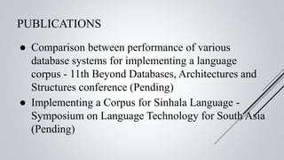PUBLICATIONS
● Comparison between performance of various
database systems for implementing a language
corpus - 11th Beyond Databases, Architectures and
Structures conference (Pending)
● Implementing a Corpus for Sinhala Language -
Symposium on Language Technology for South Asia
(Pending)
 