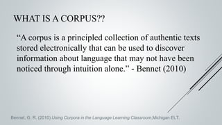WHAT IS A CORPUS??
“A corpus is a principled collection of authentic texts
stored electronically that can be used to discover
information about language that may not have been
noticed through intuition alone.” - Bennet (2010)
Bennet, G. R. (2010) Using Corpora in the Language Learning Classroom,Michigan ELT.
 