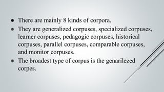 ● There are mainly 8 kinds of corpora.
● They are generalized corpuses, specialized corpuses,
learner corpuses, pedagogic corpuses, historical
corpuses, parallel corpuses, comparable corpuses,
and monitor corpuses.
● The broadest type of corpus is the genarilezed
corpes.
 