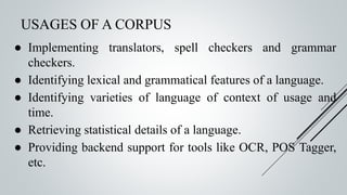 USAGES OF A CORPUS
● Implementing translators, spell checkers and grammar
checkers.
● Identifying lexical and grammatical features of a language.
● Identifying varieties of language of context of usage and
time.
● Retrieving statistical details of a language.
● Providing backend support for tools like OCR, POS Tagger,
etc.
 
