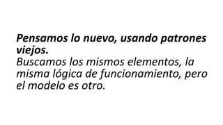 Pensamos lo nuevo, usando patrones
viejos.
Buscamos los mismos elementos, la
misma lógica de funcionamiento, pero
el modelo es otro.

 
