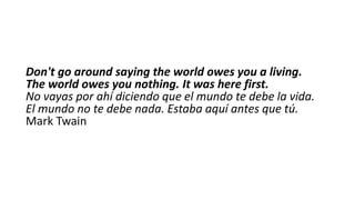 Don't go around saying the world owes you a living.
The world owes you nothing. It was here first.
No vayas por ahí diciendo que el mundo te debe la vida.
El mundo no te debe nada. Estaba aquí antes que tú.
Mark Twain

 