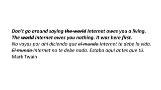 Don't go around saying the world Internet owes you a living.
The world Internet owes you nothing. It was here first.
No vayas por ahí diciendo que el mundo Internet te debe la vida.
El mundo Internet no te debe nada. Estaba aquí antes que tú.
Mark Twain

 