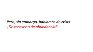 Pero, sin embargo, hablamos de crisis.
¿De escasez o de abundancia?

 