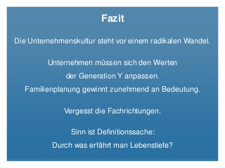 Fazit
Die Unternehmenskultur steht vor einem radikalen Wandel.
Unternehmen müssen sich den Werten
der Generation Y anpassen.
Familienplanung gewinnt zunehmend an Bedeutung.
Vergesst die Fachrichtungen.
Sinn ist Definitionssache:
Durch was erfährt man Lebenstiefe?
 