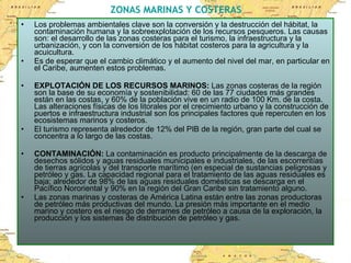 ZONAS MARINAS Y COSTERAS Los problemas ambientales clave son la conversión y la destrucción del hábitat, la contaminación humana y la sobreexplotación de los recursos pesqueros. Las causas son: el desarrollo de las zonas costeras para el turismo, la infraestructura y la urbanización, y con la conversión de los hábitat costeros para la agricultura y la acuicultura. Es de esperar que el cambio climático y el aumento del nivel del mar, en particular en el Caribe, aumenten estos problemas.  EXPLOTACIÓN DE LOS RECURSOS MARINOS:  Las zonas costeras de la región son la base de su economía y sostenibilidad: 60 de las 77 ciudades más grandes están en las costas, y 60% de la población vive en un radio de 100 Km. de la costa.  Las alteraciones físicas de los litorales por el crecimiento urbano y la construcción de puertos e infraestructura industrial son los principales factores que repercuten en los ecosistemas marinos y costeros. El turismo representa alrededor de 12% del PIB de la región, gran parte del cual se concentra a lo largo de las costas.  CONTAMINACIÓN:  La contaminación es producto principalmente de la descarga de desechos sólidos y aguas residuales municipales e industriales, de las escorrentías de tierras agrícolas y del transporte marítimo (en especial de sustancias peligrosas y  petróleo y gas. La capacidad regional para el tratamiento de las aguas residuales es baja; alrededor de 98% de las aguas residuales domésticas se descarga en el Pacífico Nororiental y 90% en la región del Gran Caribe sin tratamiento alguno. Las zonas marinas y costeras de América Latina están entre las zonas productoras de petróleo más productivas del mundo. La presión más importante en el medio marino y costero es el riesgo de derrames de petróleo a causa de la exploración, la producción y los sistemas de distribución de petróleo y gas. 