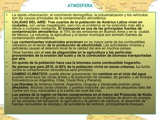 ATMÓSFERA La rápida urbanización, el crecimiento demográfico, la industrialización y los vehículos son las causas principales de la contaminación atmosférica. CALIDAD DEL AIRE: Tres cuartos de la población de América Latina viven en ciudades,  con varias megalópolis, pero hoy el problema se ha extendido más allá y afecta a ciudades medianas.  El transporte es una de las principales fuentes de contaminación atmosférica : el 70% de las emisiones en Buenos Aires y en la  ciudad de México. La industria, la agricultura y el sector municipal son también fuentes de contaminación atmosférica.  Los contaminantes industriales   provienen  en su mayor parte de los combustibles utilizados en el sector  de la producción de electricidad.  Las actividades mineras y petroleras causan el deterioro local de la calidad del aire en muchos países. Otras fuentes son el  uso de plaguicidas en la agricultura y las partículas provenientes de la erosión del suelo y de la combustión de biomasa transportadas por aire.   Un quinto de la población hace usa la biomasa como combustible hogareño.   Se piensa que para 2010, el 85% de la población vivirá en zonas urbanas. L a lucha contra la contaminación atmosférica será prioritario. CAMBIO CLIMÁTICO:  puede afectar gravemente: los  cambios en el ciclo del agua  pueden amenazar las zonas áridas y la producción de cereales, de ganado, y de energía hidroeléctrica en Argentina, Chile, Costa Rica y Panamá.  Los litorales  de América Central, Argentina, Uruguay y Venezuela podrían verse  afectados . Muchas zonas urbanas  y puertos mayores, así como las pequeñas islas del Caribe son muy vulnerables a la subida del nivel del mar.  Los países de la región no tienen compromisos en el marco del Protocolo de Kioto.  Las iniciativas de mitigación y de adaptación incluyen las medidas de ahorro de energía en los sectores del transporte, la agricultura y la gestión de residuos, el desarrollo de fuentes renovables de energía y de sumideros de carbono, principalmente bosques.  