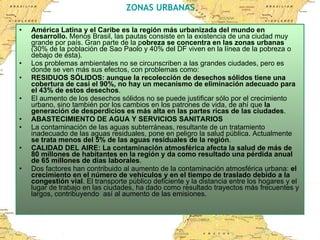 ZONAS URBANAS América Latina y el Caribe es la región más urbanizada del mundo en desarrollo.  Menos Brasil, las pautas consiste en la existencia de una ciudad muy grande por país. Gran parte de la p obreza se concentra en las zonas urbanas  (30% de la población de Sao Paolo y 40% del DF viven en la línea de la pobreza o debajo de ésta).  Los problemas ambientales no se circunscriben a las grandes ciudades, pero es donde se ven más sus efectos, con problemas como: RESIDUOS SÓLIDOS: aunque la recolección de desechos sólidos tiene una cobertura de casi el 90%, no hay un mecanismo de eliminación adecuado para el 43% de estos desechos . El aumento de los desechos sólidos no se puede justificar sólo por el crecimiento urbano, sino también por los cambios en los patrones de vida, de ahí que  la generación de desperdicios es más alta en las partes ricas de las ciudades .  ABASTECIMIENTO DE AGUA Y SERVICIOS SANITARIOS La contaminación de las aguas subterráneas, resultante de un tratamiento inadecuado de las aguas residuales, pone en peligro la salud pública. Actualmente  se trata menos del 5% de las aguas residuales de la región .  CALIDAD DEL AIRE: La contaminación atmosférica afecta la salud de más de 80 millones de habitantes en la región y da como resultado una pérdida anual de 65 millones de días laborales .  Dos factores han contribuido al aumento de la contaminación atmosférica urbana:  el crecimiento en el número de vehículos y en el tiempo de traslado debido a la congestión vial . El transporte público deficiente y la distancia entre los hogares y el lugar de trabajo en las ciudades, ha dado como resultado trayectos más frecuentes y largos, contribuyendo  así al aumento de las emisiones.  