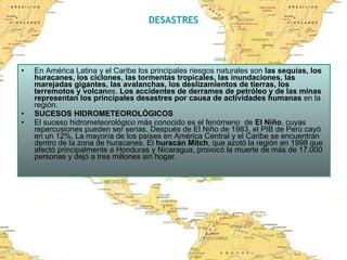DESASTRES En América Latina y el Caribe los principales riesgos naturales son  las sequías, los huracanes, los ciclones, las tormentas tropicales, las inundaciones, las marejadas gigantes, las avalanchas, los deslizamientos de tierras, los terremotos y volcan es.  Los accidentes de derrames de petróleo y de las minas representan los principales desastres por causa de actividades humanas  en la región.  SUCESOS HIDROMETEOROLÓGICOS El suceso hidrometeorológico más conocido es el fenómeno  de  El Niño , cuyas repercusiones pueden ser serias. Después de El Niño de 1983, el PIB de Perú cayó en un 12%, La mayoría de los países en América Central y el Caribe se encuentran dentro de la zona de huracanes. El  huracán Mitch , que azotó la región en 1998 que afectó principalmente a Honduras y Nicaragua, provocó la muerte de más de 17.000 personas y dejó a tres millones sin hogar. 