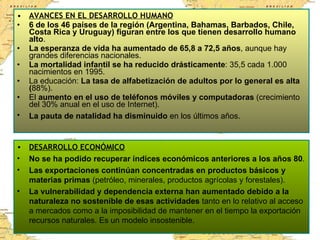 AVANCES EN EL DESARROLLO HUMANO 6 de los 46 países de la región (Argentina, Bahamas, Barbados, Chile, Costa Rica y Uruguay) figuran entre los que tienen desarrollo humano alto . La esperanza de vida ha aumentado de 65,8 a 72,5 años , aunque hay grandes diferencias nacionales. La mortalidad infantil se ha reducido drásticamente : 35,5 cada 1.000 nacimientos en 1995. La educación:  La tasa de alfabetización de adultos por lo general es alta ( 88%).  El  aumento en el uso de teléfonos móviles y computadoras  (crecimiento del 30% anual en el uso de Internet). La pauta de natalidad ha disminuido  en los últimos años.   DESARROLLO ECONÓMICO No se ha podido recuperar índices económicos anteriores a los años 80 .  Las exportaciones continúan concentradas en productos básicos y materias primas  (petróleo, minerales, productos agrícolas y forestales).  La vulnerabilidad y dependencia externa han aumentado debido a la naturaleza no sostenible de esas actividades  tanto en lo relativo al acceso a mercados como a la imposibilidad de mantener en el tiempo la exportación recursos naturales. Es un modelo insostenible. 