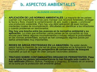 b. ASPECTOS AMBIENTALES ALGUNOS AVANCES APLICACIÓN DE LAS NORMAS AMBIENTALES : La mayoría de los países cuentan con importante normas para manejar sus recursos forestales, proteger la fauna y flora, impedir la contaminación de aire, suelo y aguas, y promover una producción sostenible. Pero hay una débil aplicación de esas normas, crecientes niveles de incumplimiento, dificultades en identificar a los infractores y cuando problemas en sancionarlos. Hay hoy una brecha entre los avances en la normativa ambiental y su aplicación . La crisis que enfrentan varios países se ha convertido en una excusa para tolerar algunos incumplimientos o incluso reducir la profundidad en las normas ambientales, aunque se han conseguido algunos juicios por daños ambientales muy importantes. REDES DE ÁREAS PROTEGIDAS EN LA AMAZONÍA:  Se están dando pasos hacia la creación de una red de áreas protegidas en la Amazonía. Este hecho significa un  cambio de perspectiva de conservación de bosques  tropicales ya que en lugar de crear parques nacionales aislados. TRATADO SOBRE CONTAMINANTES ORGANICOS PERSISTENTES: Pese a que todos los países latinoamericanos lo han firmado solo cuatro lo han ratificado ( México, Bolivia, Paraguay y Uruguay). El tratado es un avance en la lucha por la protección del ambiente global.  