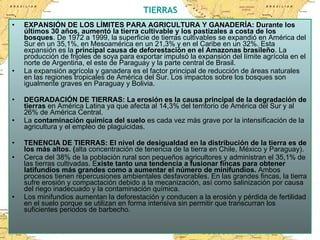 TIERRAS EXPANSIÓN DE LOS LÍMITES PARA AGRICULTURA Y GANADERÍA: Durante los últimos 30 años, aumentó la tierra cultivable y los pastizales a costa de los bosques . De 1972 a 1999, la superficie de tierras cultivables se expandió en América del Sur en un 35,1%, en Mesoamérica en un 21,3% y en el Caribe en un 32%. Esta expansión es la  principal causa de deforestación en el Amazonas brasileño . La producción de frijoles de soya para exportar impulsó la expansión del límite agrícola en el norte de Argentina, el este de Paraguay y la parte central de Brasil. La expansión agrícola y ganadera es el factor principal de reducción de áreas naturales en las regiones tropicales de América del Sur. Los impactos sobre los bosques son igualmente graves en Paraguay y Bolivia. DEGRADACIÓN DE TIERRAS: La erosión es la causa principal de la degradación de tierras  en América Latina ya que afecta al 14,3% del territorio de América del Sur y al 26% de América Central.  La  contaminación química del suelo  es cada vez más grave por la intensificación de la  agricultura y el empleo de plaguicidas.  TENENCIA DE TIERRAS: El nivel de desigualdad en la distribución de la tierra es de los más altos. ( alta concentración de tenencia de la tierra en Chile, México y Paraguay).  Cerca del 38% de la población rural son pequeños agricultores y administran el 35,1% de las tierras cultivadas. E xiste tanto una tendencia a fusionar fincas para obtener latifundios más grandes como a aumentar el número de minifundios.  Ambos procesos tienen repercusiones ambientales desfavorables. En las grandes fincas, la tierra sufre erosión y compactación debido a la mecanización, así como salinización por causa del riego inadecuado y la contaminación química.  Los minifundios aumentan la deforestación y conducen a la erosión y pérdida de fertilidad en el suelo porque se utilizan en forma intensiva sin permitir que transcurran los suficientes periodos de barbecho. 
