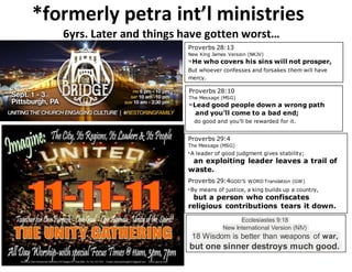 *formerly petra int’l ministries
6yrs. Later and things have gotten worst…
Proverbs 28:13
New King James Version (NKJV)
13 He who covers his sins will not prosper,
But whoever confesses and forsakes them will have
mercy.
Proverbs 28:10
The Message (MSG)
10 Lead good people down a wrong path
and you’ll come to a bad end;
do good and you’ll be rewarded for it.
Proverbs 29:4
The Message (MSG)
4 A leader of good judgment gives stability;
an exploiting leader leaves a trail of
waste.
Proverbs 29:4GOD’S WORD Translation (GW)
4 By means of justice, a king builds up a country,
but a person who confiscates
religious contributions tears it down.
Ecclesiastes 9:18
New International Version (NIV)
18 Wisdom is better than weapons of war,
but one sinner destroys much good.
 