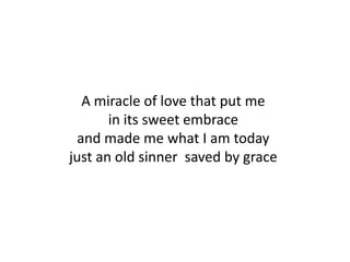 A miracle of love that put me
       in its sweet embrace
 and made me what I am today
just an old sinner saved by grace
 