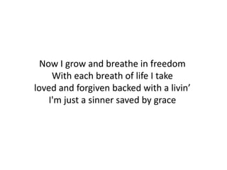 Now I grow and breathe in freedom
     With each breath of life I take
loved and forgiven backed with a livin’
    I'm just a sinner saved by grace
 