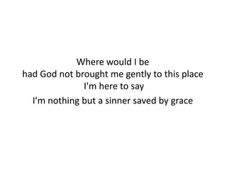Where would I be
had God not brought me gently to this place
              I'm here to say
  I'm nothing but a sinner saved by grace
 