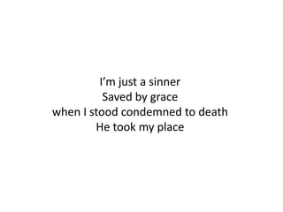 I’m just a sinner
          Saved by grace
when I stood condemned to death
        He took my place
 