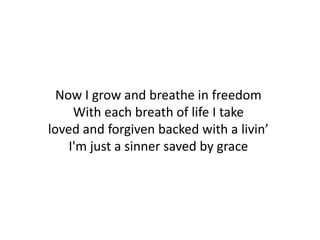 Now I grow and breathe in freedom
     With each breath of life I take
loved and forgiven backed with a livin’
    I'm just a sinner saved by grace
 