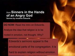 Sinners in the Hands
  from
  of an Angry God
  Sermon by Jonathan Edwards



DO NOW: Read the intro on Edwards.

Analyze the idea that religion is to be

rooted in emotion, not thought. Why?

    Edwards’s sermons appeal to the

    emotional parts of the congregation. It is

    hard to explain religion without emotion.
 
