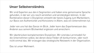 Unser Selbstverständnis
Wir sind Experten aus den 4 Segmenten und haben eine gemeinsame Sprache
gefunden, in der wir uns rasch verstehen und verständigen können. In der
Kombination dieser 4 Disziplinen entsteht der beste Zugang zum Markenkern,
zur Basis von Authentizität und Konsistenz in Allem, was ein Unternehmen tut.

Jeder von uns hat das Ganze im Blick. Jeder kann das Expertenwissen des
Anderen aus seinem Blickwinkel ergänzen und anreichern.

Wir überbrücken komplementäre Disziplinen. Wir sind das Lernmodell für
die Unternehmen selbst, bei denen diese Felder oft konkurrieren, oder noch
nicht einmal das. Wir erzeugen das strategische Netzwerk in der Organisation.

Das ist unser Mehrwert.
 
