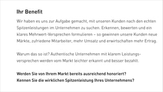 Ihr Benefit
Wir haben es uns zur Aufgabe gemacht, mit unseren Kunden nach den echten
Spitzenleistungen im Unternehmen zu suchen. Erkennen, bewerten und ein
klares Mehrwert-Versprechen formulieren – so gewinnen unsere Kunden neue
Märkte, zufriedene Mitarbeiter, mehr Umsatz und erwirtschaften mehr Ertrag.


Warum das so ist? Authentische Unternehmen mit klarem Leistungs-
versprechen werden vom Markt leichter erkannt und besser bezahlt.


Werden Sie von Ihrem Markt bereits ausreichend honoriert?
Kennen Sie die wirklichen Spitzenleistung Ihres Unternehmens?
 