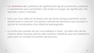 • Los sinónimos son palabras de significación igual o parecida, palabras
o expresiones que comparten casi todos sus rasgos de significado. Por
ejemplo: casa y morada.
• Estos son muy útiles en la redacción de textos porque permiten evitar
repeticiones y ofrecen una gama variada de opciones que ayudan a
ajustar el vocabulario a los objetivos perseguidos.
• La sustitución puede ser por una palabra o frase, y la elección de las
mismas debe hacerse dentro del contexto verbal en que las insertemos
para que no cambie el sentido del discurso.