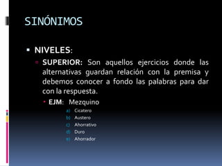 SINÓNIMOS
 NIVELES:
 SUPERIOR: Son aquellos ejercicios donde las
alternativas guardan relación con la premisa y
debemos conocer a fondo las palabras para dar
con la respuesta.
 EJM: Mezquino
a) Cicatero
b) Austero
c) Ahorrativo
d) Duro
e) Ahorrador
 