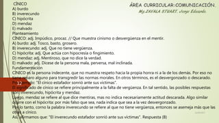 CÍNICO
A) burdo
B) inverecundo
C) hipócrita
D) mendaz
E) malvado
Planteamiento
CÍNICO: adj. Impúdico, procaz. // Que muestra cinismo o desvergüenza en el mentir.
A) burdo: adj. Tosco, basto, grosero.
B) inverecundo: adj. Que no tiene vergüenza.
C) hipócrita: adj. Que actúa con hipocresía o fingimiento.
D) mendaz: adj. Mentiroso, que no dice la verdad.
E) malvado: adj. Dícese de la persona mala, perversa, mal inclinada.
Fundamentación
CÍNICO es la persona indecente, que no muestra respeto hacia la propia honra ni a la de los demás. Por eso no
tiene reparo alguno para transgredir las normas morales. En otros términos, es el desvergonzado o descarado.
Por ejemplo: "El cínico estafador sonrió ante sus víctimas".
El significado de cínico se refiere principalmente a la falta de vergüenza. En tal sentido, las posibles respuestas
son: inverecundo, hipócrita y mendaz.
Luego, mendaz se refiere al que dice mentiras, mas no indica necesariamente actitud descarada. Algo similar
ocurre con el hipócrita: por más falso que sea, nada indica que sea a la vez desvergonzado.
Por lo tanto, corno la palabra inverecundo se refiere al que no tiene vergüenza, entonces se asemeja más que las
otras a cínico.
Así, afirmamos que: "El inverecundo estafador sonrió ante sus víctimas". Respuesta (B)
22/06/2017
12
 