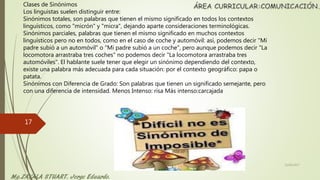 Clases de Sinónimos
Los linguistas suelen distinguir entre:
Sinónimos totales, son palabras que tienen el mismo significado en todos los contextos
linguísticos, como "micrón" y "micra", dejando aparte consideraciones terminológicas.
Sinónimos parciales, palabras que tienen el mismo significado en muchos contextos
linguísticos pero no en todos, como en el caso de coche y automóvil: así, podemos decir "Mi
padre subió a un automóvil" o "Mi padre subió a un coche", pero aunque podemos decir "La
locomotora arrastraba tres coches" no podemos decir "La locomotora arrastraba tres
automóviles". El hablante suele tener que elegir un sinónimo dependiendo del contexto,
existe una palabra más adecuada para cada situación: por el contexto geográfico: papa o
patata.
Sinónimos con Diferencia de Grado: Son palabras que tienen un significado semejante, pero
con una diferencia de intensidad. Menos Intenso: risa Más intenso:carcajada
22/06/2017
17
 