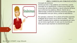 Concepto de sinónimo
Se dice que dos o más palabras son sinónimas, cuando
coinciden en su significación, o ésta es muy similar, pero
se escriben de manera distinta, o sea el conjunto de letras
que conforman las palabras, difieren. Dentro de un
determinado contexto los términos sinónimos pueden ser
reemplazados unos por otros, y evitan la redundancia.
Por ejemplo, si decimos “En su lecho el hombre esperaba
la llegada de la muerte. Era un lecho humilde...” Para no
repetir la palabra lecho, podemos reemplazarla por cama
con el mismo significado. En este caso la sinonimia es
total, pues lo que expresan es exactamente igual.
22/06/2017
4
 