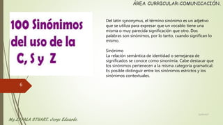 Del latín synonymus, el término sinónimo es un adjetivo
que se utiliza para expresar que un vocablo tiene una
misma o muy parecida significación que otro. Dos
palabras son sinónimos, por lo tanto, cuando significan lo
mismo.
Sinónimo
La relación semántica de identidad o semejanza de
significados se conoce como sinonimia. Cabe destacar que
los sinónimos pertenecen a la misma categoría gramatical.
Es posible distinguir entre los sinónimos estrictos y los
sinónimos contextuales.
22/06/2017
6
 