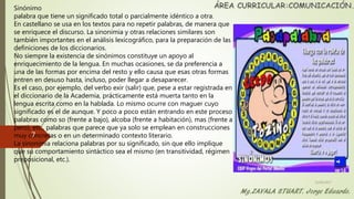 Sinónimo
palabra que tiene un significado total o parcialmente idéntico a otra.
En castellano se usa en los textos para no repetir palabras, de manera que
se enriquece el discurso. La sinonimia y otras relaciones similares son
también importantes en el análisis lexicográfico, para la preparación de las
definiciones de los diccionarios.
No siempre la existencia de sinónimos constituye un apoyo al
enriquecimiento de la lengua. En muchas ocasiones, se da preferencia a
una de las formas por encima del resto y ello causa que esas otras formas
entren en desuso hasta, incluso, poder llegar a desaparecer.
Es el caso, por ejemplo, del verbo exir (salir) que, pese a estar registrada en
el diccionario de la Academia, prácticamente está muerta tanto en la
lengua escrita como en la hablada. Lo mismo ocurre con maguer cuyo
significado es el de aunque. Y poco a poco están entrando en este proceso
palabras como so (frente a bajo), alcoba (frente a habitación), mas (frente a
pero), etc., palabras que parece que ya solo se emplean en construcciones
muy concretas o en un determinado contexto literario.
La sinonimia relaciona palabras por su significado, sin que ello implique
que su comportamiento sintáctico sea el mismo (en transitividad, régimen
preposicional, etc.).
22/06/2017
7
 