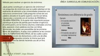 Método para resolver un ejercicio de sinónimos
¿Qué partes constituyen un ejercicio de sinónimos?
Las preguntas de sinónimos que se suelen plantear en los
exámenes de admisión a las universidades presentan una
estructura convencional. Cada pregunta consta de una
palabra ubicada en la parte superior, escrita con letras
mayúsculas y conocida con el nombre de PREMISA o
PALABRA PRINCIPAL. Es la parte más importante porque
constituye el punto de partida para resolver el ejercicio.
A continuación y en la misma columna, ordenadas una tras
otra, aparecen cinco palabras escritas con letras
minúsculas, las cuales van precedidas de las primeras
letras del abecedario. A estas cinco palabras se les conoce
como ALTERNATIVAS MÚLTIPLES, de las cuales cuatro
cumplen la función de distractores y sólo una de ellas
viene a ser la respuesta correcta, la misma que será
detectada entre las demás haciendo uso de un fino
razonamiento.
22/06/2017
9
 