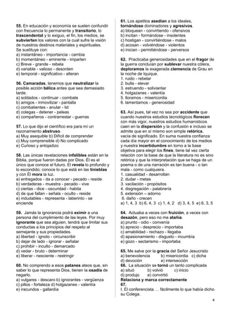 55. En educación y economía se suelen confundir
con frecuencia lo permanente y transitorio, lo
trascendental y lo exiguo, el fin, los medios, se
subvierten los valores con la cual sufre la visión
de nuestros destinos materiales y espirituales.
Se sustituye con:
a) instantáneo - importancia - cambia
b) momentáneo - eminente - imparten
c) Breve - grande - rebela
d) variable - valioso - desorden
e) temporal - significativo - alteran
56. Camaradas, tenemos que neutralizar la
posible acción bélica antes que sea demasiado
tarde.
a) soldados - continuar - combate
b) amigos - inmovilizar - pantalla
c) combatientes - anular - lid
d) colegas - detener - peleas
e) compañeros - contrarrestar - guerras
57. Lo que dijo el científico era para mí un
razonamiento abstruso.
a) Muy asequible b) Difícil de comprender
c) Muy comprensible d) No complicado
e) Curioso y antojadizo
58. Las únicas revelaciones infalibles están en la
Biblia, porque fueron dadas por Dios. Él es el
único que conoce el futuro. El revela lo profundo y
lo escondido; conoce lo que está en las tinieblas
y con Él mora la luz.
a) entregados - da a conocer - pecado - reside
b) verdaderas - muestra - pecado - vive
c) ciertas - dice - oscuridad - habita
d) de que fallan - señala - oculto - reside
e) indudables - representa - laberinto - se
enciende
59. Jamás la ignorancia podrá eximir a una
persona del cumplimiento de las leyes. Por muy
ignorante que sea alguien, tendrá que limitar sus
conductas a los principios del respeto al
semejante y sus propiedades.
a) libertad - ignoto - circunscribir
b) dejar de lado - ignorar - señalar
c) prohibir - inculto - demarcado
d) vedar - bruto - determinar
e) liberar - nesciente - restringir
60. No comprendo a esos patanes ateos que, sin
saber lo que representa Dios, tienen la osadía de
negarlo.
a) vulgares - descaro b) ignorantes - vergüenza
c) pillos - fortaleza d) holgazanes - valentía
e) iracundos - gallardía
61. Los apetitos asedian a los ideales,
tornándose dominadores y agresivos.
a) bloquean - convirtiendo - ofensivos
b) incitan - formándose - insolentes
c) hostigan - convirtiéndose - malos
d) acosan - volviéndose - violentos
e) inician - permitiéndose - perversos
62. Practicaba generosidades que en el fragor de
la guerra concluían por sublevar nuestra cólera,
deploramos la exagerada clemencia de Grau en
la noche de Iquique.
1. ruido - rebelar
2. bulla - elevar
3. estruendo - soliviantar
4. holgazanes - valentía
5. lloramos - misericordia
6. lamentamos - generosidad
63. Así pues, tal vez no sea por accidente que
cuando nuestros estudios tecnológicos florecen
con más vigor, nuestros estudios humanísticos
caen en la dispersión y la confusión e incluso se
admite que en sí mismo son simple retórica,
vacía de significado. En suma nuestra confianza
cada día mayor en el conocimiento de los medios
y nuestra incertidumbre en torno a la base
objetiva para elegir los fines, tiene tal vez cierta
relación con la base de que la literatura no es sino
retórica y que la interpretación que se haga de un
poema o de una narración es tan buena - o tan
mala - como cualquiera.
1. casualidad - desarrollan
2. dudar - metas
3. vacilación - propósitos
4. disgregación - palabrería
5. extensión – adorno
6. daño - crecen
a) 1, 4, 3 b) 6, 4, 3 c) 1, 4, 2 d) 3, 4, 5 e) 6, 3, 5
64. Actuaba a veces con fruición, a veces con
desazón, pero eso no me atañía.
a) prurito - odio - convenía
b) aprecio - desprecio - importaba
c) amabilidad - rechazo - llegaba
d) apasionamiento - disgusto - incumbía
e) gozo - sectarismo - importaba
65. Me salve por la gracia del Señor Jesucristo
a) benevolencia b) misericordia c) dicha
d) devoción e) intersección
66. La situación se tornó un tanto complicada
a) situó b) volvió c) inicio
d) produjo e) convirtió
Relaciona y marca correctamente
67.
I. El conferencista … fácilmente lo que había dicho
su Colega.
4
 
