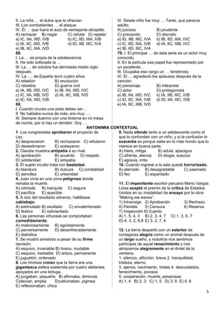 II. La niña … el dulce que le ofrecían.
III. Los combatientes … el ataque.
IV. Él … que fuera el auto de semejante atropello.
A) rechazar B) negar C) refutar D) repeler
a) IC, IIA, IIID, IVB b) IC, IID, IIIA, IVB
c) IA, IIC, IIID, IVB d) ID, IIB, IIIC, IVA
e) IB, IIC, IIIA, IVD
68.
I. La … es propia de la adolescencia.
II. Ha sido sofocada la …
III. La … de octubre fue derrotada medio siglo
después.
IV. La …. de España duró cuatro años.
A) rebelión B) revolución
C) rebeldía D) guerra civil
a) IA, IIB, IIID, IVC b) IB, IIA, IIID, IVC
c) IC, IIA, IIIB, IVD d) IA, IIC, IIIB, IVD
e) IC, IIA, IIID, IVB
69.
I. Cuando cruces una pista debes ser…
II. No hablaba nunca de más; era muy ….
III. Siempre duermo con una linterna en mi mesa
de noche, por si hay un temblor. Soy ….
IV. Desde niño fue muy … Tanto, que parecía
adulto.
A) juicioso B) prudente
C) precavido D) discreto
a) ID, IIB, IIIC, IVA b) IB, IID, IIIA, IVC
c) IC, IID, IIIA, IVB d) IA, IIC, IIIB, IVC
e) IB, IID, IIIC, IVA
70. I. El principal … de esta serie es un actor muy
conocido.
II. En la película ese papel fue representado por
un excelente…
III. Ocupaba ese cargo un … tenebroso.
IV. El … agradeció los aplausos después de la
canción.
A) personaje B) intérprete
C) actor D) protagonista
a) IB, IIA, IIID, IVC b) IA, IIB, IIIC, IVB
c) ID, IIC, IIIA, IVB d) ID, IIA, IIIC, IVB
e) IA, IIC, IIIB, IVD
ANTONIMIA CONTEXTUAL
1. Los congresistas aprobaron el proyecto de
Ley.
A) despreciaron B) rechazaron C) refutaron
D) desestimaron E) soslayaron
2. Claudia muestra antipatía a su rival.
A) aprobación B) acuerdo C) respeto
D) solidaridad E) simpatía
3. El sujeto inculto trata con bastedad.
A) blandura B) dulzura C) cordialidad
D) sencillez E) urbanidad
4. Juan vivía en una zona peligrosa donde
reinaba la muerte.
A) cómoda B) tranquila C) segura
D) pacífica E) apacible
5. A raíz del resultado adverso, hallábase
cabizbajo.
A) estimulado B) exultado C) envalentonado
D) festivo E) soliviantado
6. Las personas virtuosas se comportaban
comedidamente.
A) maliciosamente B) egoístamente
C) perversamente D) desenfrenadamente
E) diabólica
7. Se mostró amistoso a pesar de su firme
decisión.
A) esquivo, invariable B) hosco, mudable
C) esquivo, inestable D) arisco, permanente
E) juguetón, ordenado
8. Los hindúes creían que la tierra era una
gigantesca esfera sostenida por cuatro elefantes
apoyados en una tortuga.
A) juzgaban, pequeña B) afirmaba, diminuta
C)decían, amplia D)vaticinaban, pigmea
E) reflexionaban, chica
9. Nada ofende tanto a un adolescente como el
que lo confundan con un niño, y si la confusión lo
exacerba es porque sabe en lo más hondo que lo
merece en buena parte.
A) hiere, mitiga B) adula, apacigua
C) afrenta, atenúa D) elogia, suaviza
E) agravia, irrita
10. Cuando ingresé a la sala quedé horrorizado.
A) aterrado B) desagradable C) pasmado
D) feo E) espantado
11. El impenitente escritor peruano Mario Vargas
Llosa aceptó el premio de la crítica de Estados
Unidos en su modalidad de ensayo por la obra
“Making wa waves”.
1) Intransige 2) Aprobación 3) Rechazo
4) Flexible 5) Censura 6) Reserva
7) Inspección 8) Cuento
A) 1, 5, 4, 3 B) 2, 3, 4, 7 C) 1, 3, 6, 7
D) 4, 3, 2, 6,8 E) 3, 2, 7, 4
12. La tierra despertó con un estertor de
contagiosa alegría como un animal después de
un largo sueño, y nosotros nos sentimos
partícipes de aquel renacimiento y nos
abrazamos alegremente en el dintel de la
ventana.
1. silencio, aflicción, breve 2. tranquilidad,
tristeza, eterno
3. ajenos, nacimiento, tristes 4. descuidados,
fenecimiento, jocosos
5. cooperación, muerte, pesarosas
A) 1, 4 B) 2, 3 C) 1, 5 D) 3, 6 E) 4, 6
5
 