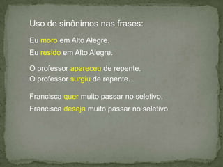 Uso de sinônimos nas frases:Eu moro em Alto Alegre.Eu resido em Alto Alegre.O professor apareceu de repente.O professor surgiu de repente.Francisca quer muito passar no seletivo.Francisca deseja muito passar no seletivo.