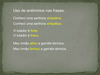 Uso de antônimos nas frases:Conheci uma senhora simpática.Conheci uma senhora antipática.O lutador é forte.O lutador é fraco.Meu irmão abriu a garrafa térmica.Meu irmão fechou a garrafa térmica.