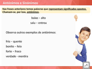 Antónimos e Sinónimos
Nas frases anteriores temos palavras que representam significados opostos.
Chamam-se, por isso, antónimos.
baixo – alto
saiu – entrou
Observa outros exemplos de antónimos:
frio – quente
bonito – feio
forte – fraco
verdade - mentira
 