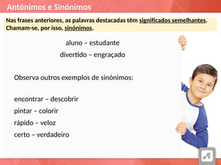 Antónimos e Sinónimos
Nas frases anteriores, as palavras destacadas têm significados semelhantes.
Chamam-se, por isso, sinónimos.
aluno – estudante
divertido – engraçado
Observa outros exemplos de sinónimos:
encontrar – descobrir
pintar – colorir
rápido – veloz
certo – verdadeiro
 