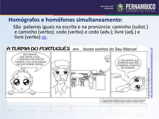 Homógrafos e homófonos simultaneamente:
São palavras iguais na escrita e na pronúncia: caminho (subst.)
e caminho (verbo); cedo (verbo) e cedo (adv.); livre (adj.) e
livre (verbo) (4).
A
escola
da
Previdência
Social
/
http://escola.previdencia.gov.br/dicas/img/dica11.gif
 