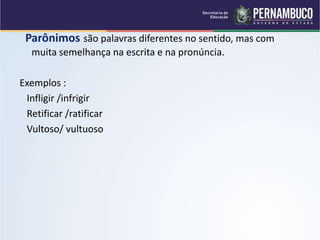 Parônimos são palavras diferentes no sentido, mas com
muita semelhança na escrita e na pronúncia.
Exemplos :
Infligir /infrigir
Retificar /ratificar
Vultoso/ vultuoso
 