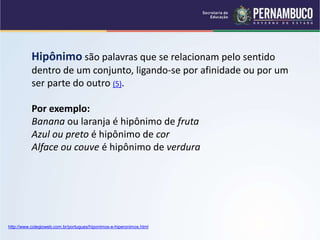 Hipônimo são palavras que se relacionam pelo sentido
dentro de um conjunto, ligando-se por afinidade ou por um
ser parte do outro (5).
Por exemplo:
Banana ou laranja é hipônimo de fruta
Azul ou preto é hipônimo de cor
Alface ou couve é hipônimo de verdura
http://www.colegioweb.com.br/portugues/hiponimos-e-hiperonimos.html
 
