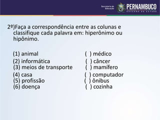 2º)Faça a correspondência entre as colunas e
classifique cada palavra em: hiperônimo ou
hipônimo.
(1) animal ( ) médico
(2) informática ( ) câncer
(3) meios de transporte ( ) mamífero
(4) casa ( ) computador
(5) profissão ( ) ônibus
(6) doença ( ) cozinha
 