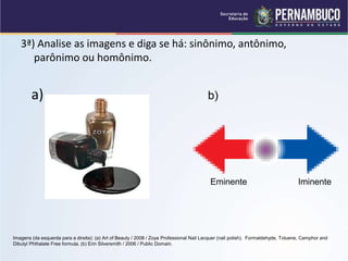 3ª) Analise as imagens e diga se há: sinônimo, antônimo,
parônimo ou homônimo.
a) b)
Imagens (da esquerda para a direita): (a) Art of Beauty / 2008 / Zoya Professional Nail Lacquer (nail polish). Formaldehyde, Toluene, Camphor and
Dibutyl Phthalate Free formula. (b) Erin Silversmith / 2006 / Public Domain.
Eminente Iminente
 