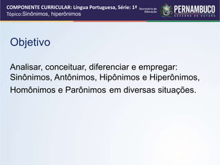 COMPONENTE CURRICULAR: Língua Portuguesa, Série: 1ª
Tópico:Sinônimos, hiperônimos
Objetivo
Analisar, conceituar, diferenciar e empregar:
Sinônimos, Antônimos, Hipônimos e Hiperônimos,
Homônimos e Parônimos em diversas situações.
 